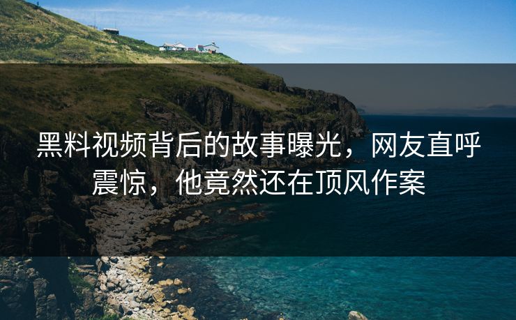 黑料视频背后的故事曝光，网友直呼震惊，他竟然还在顶风作案