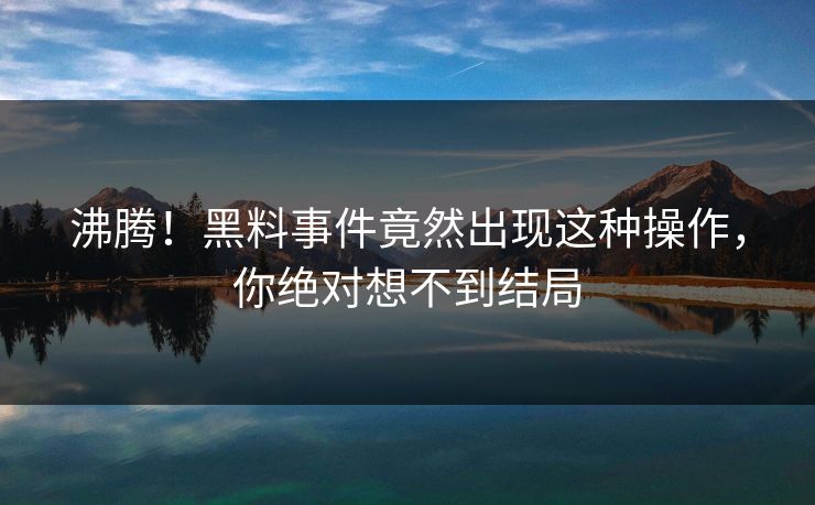 沸腾！黑料事件竟然出现这种操作，你绝对想不到结局