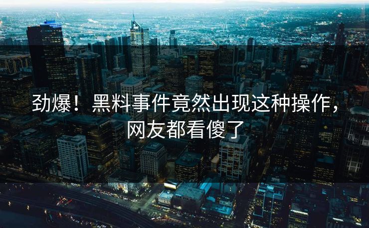 劲爆！黑料事件竟然出现这种操作，网友都看傻了
