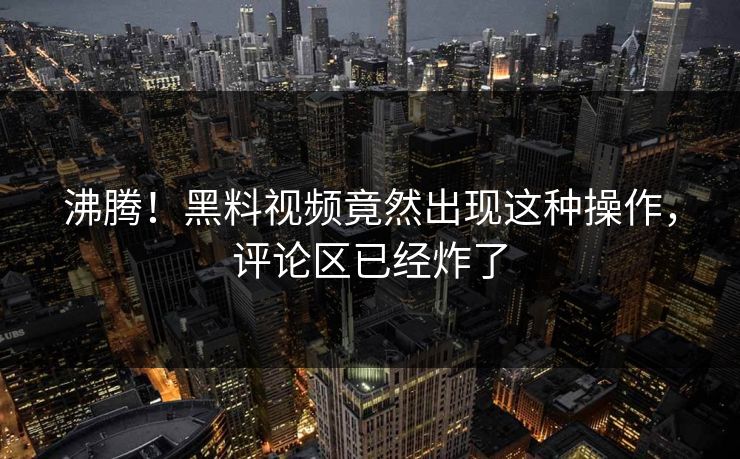 沸腾！黑料视频竟然出现这种操作，评论区已经炸了