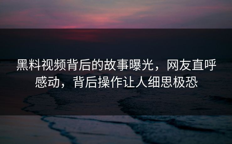 黑料视频背后的故事曝光，网友直呼感动，背后操作让人细思极恐