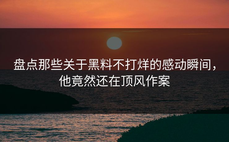 盘点那些关于黑料不打烊的感动瞬间，他竟然还在顶风作案
