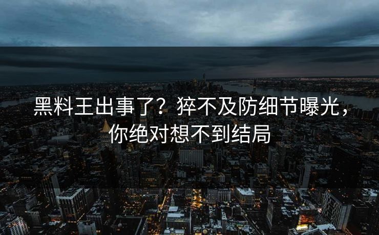 黑料王出事了？猝不及防细节曝光，你绝对想不到结局