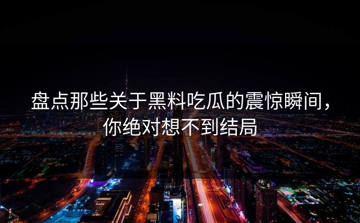 盘点那些关于黑料吃瓜的震惊瞬间，你绝对想不到结局