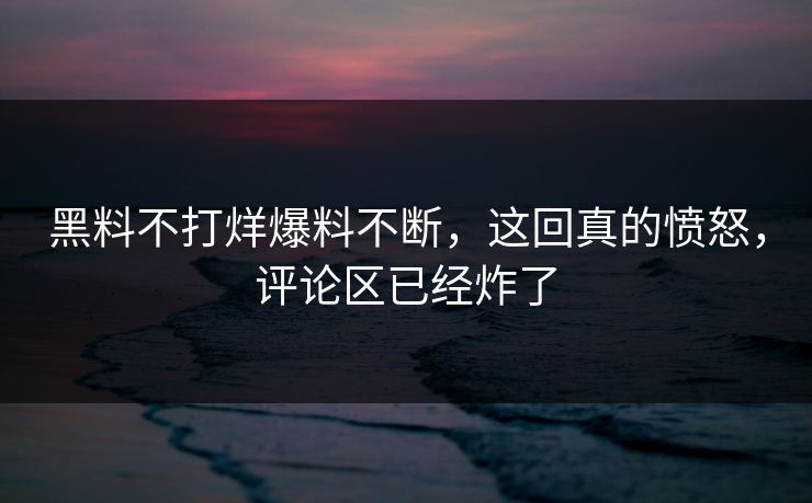黑料不打烊爆料不断，这回真的愤怒，评论区已经炸了