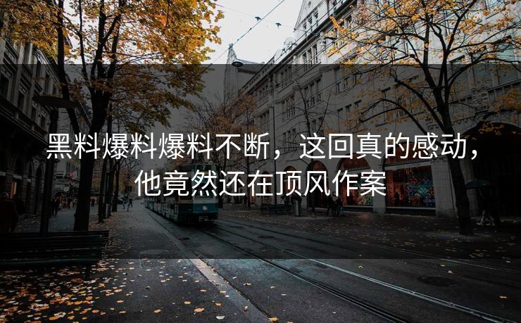 黑料爆料爆料不断，这回真的感动，他竟然还在顶风作案