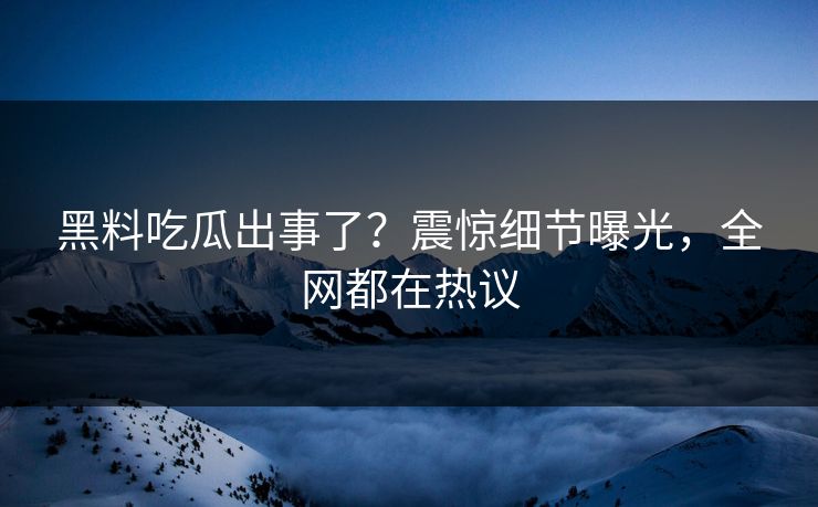 黑料吃瓜出事了？震惊细节曝光，全网都在热议