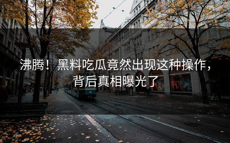 沸腾！黑料吃瓜竟然出现这种操作，背后真相曝光了