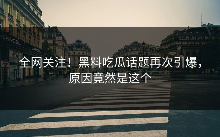 全网关注！黑料吃瓜话题再次引爆，原因竟然是这个