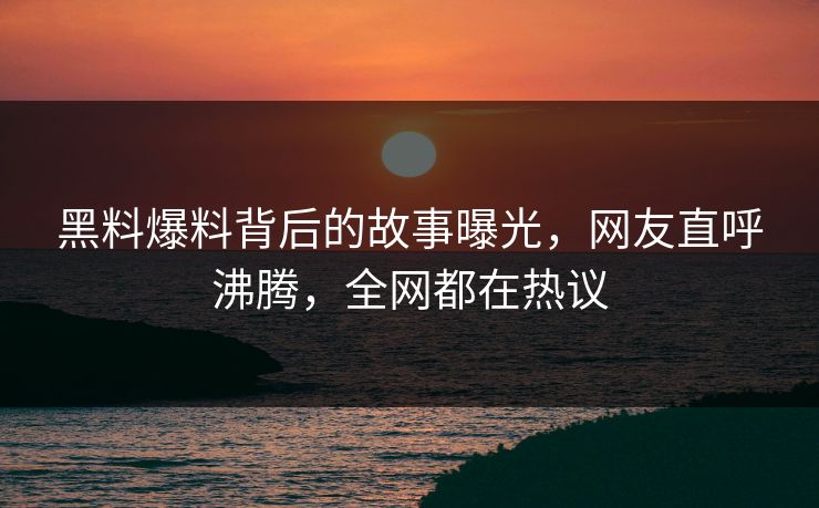 黑料爆料背后的故事曝光，网友直呼沸腾，全网都在热议