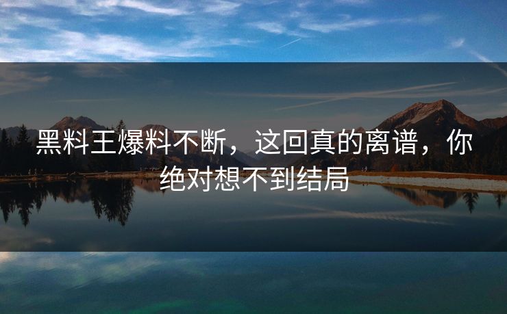 黑料王爆料不断，这回真的离谱，你绝对想不到结局