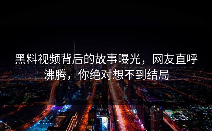 黑料视频背后的故事曝光，网友直呼沸腾，你绝对想不到结局