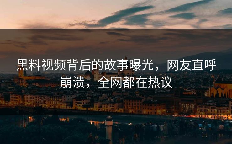 黑料视频背后的故事曝光，网友直呼崩溃，全网都在热议