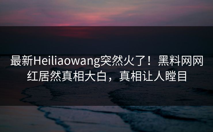 最新Heiliaowang突然火了！黑料网网红居然真相大白，真相让人瞠目