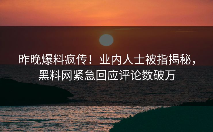 昨晚爆料疯传！业内人士被指揭秘，黑料网紧急回应评论数破万