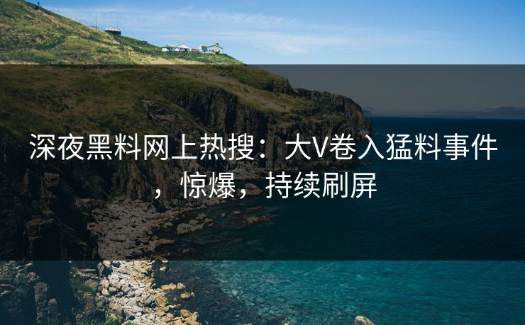 深夜黑料网上热搜：大V卷入猛料事件，惊爆，持续刷屏