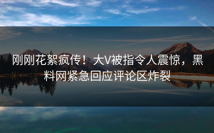 刚刚花絮疯传！大V被指令人震惊，黑料网紧急回应评论区炸裂