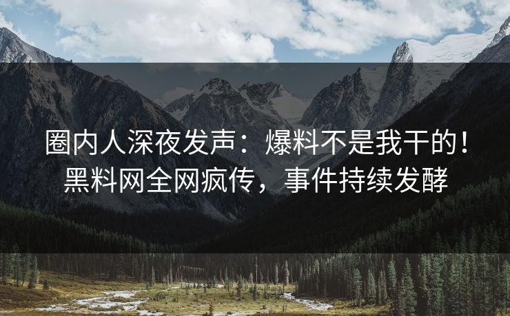 圈内人深夜发声：爆料不是我干的！黑料网全网疯传，事件持续发酵