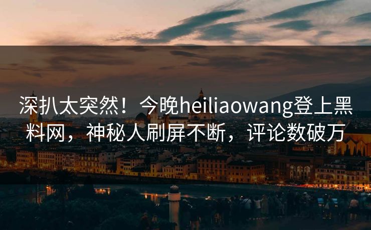 深扒太突然！今晚heiliaowang登上黑料网，神秘人刷屏不断，评论数破万