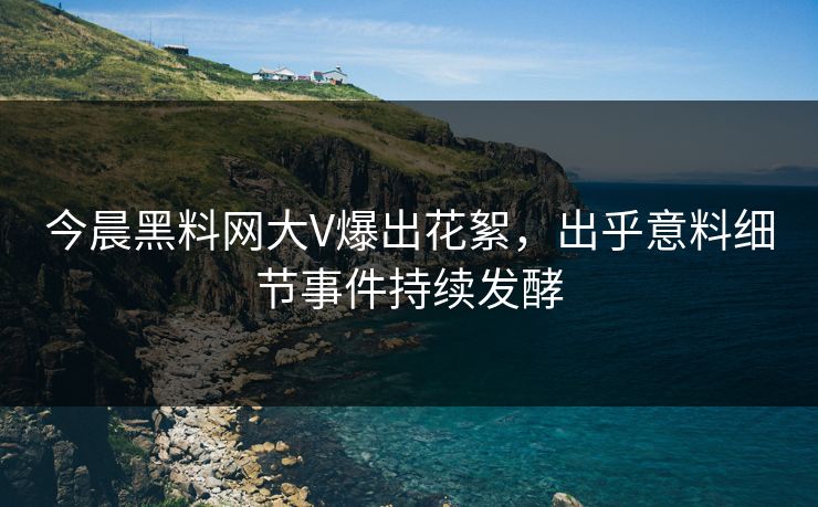 今晨黑料网大V爆出花絮，出乎意料细节事件持续发酵