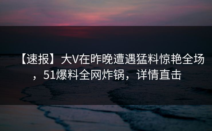 【速报】大V在昨晚遭遇猛料惊艳全场，51爆料全网炸锅，详情直击