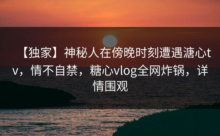 【独家】神秘人在傍晚时刻遭遇溏心tv，情不自禁，糖心vlog全网炸锅，详情围观