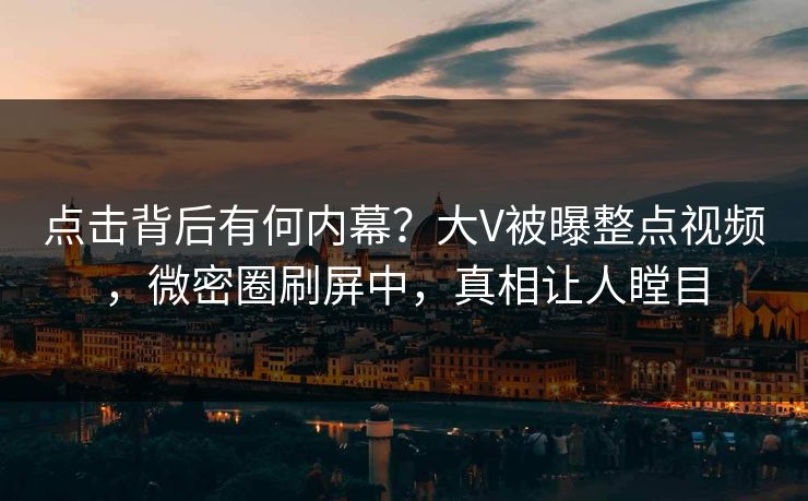点击背后有何内幕？大V被曝整点视频，微密圈刷屏中，真相让人瞠目