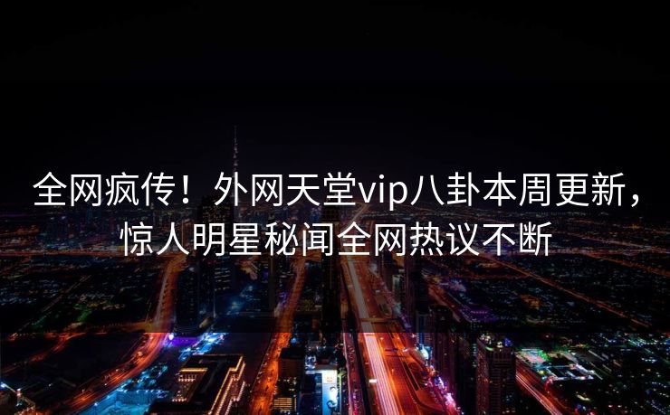 全网疯传！外网天堂vip八卦本周更新，惊人明星秘闻全网热议不断
