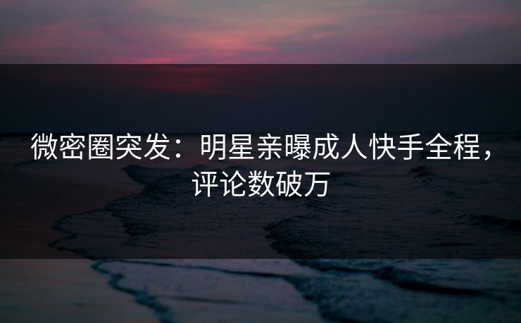 微密圈突发：明星亲曝成人快手全程，评论数破万
