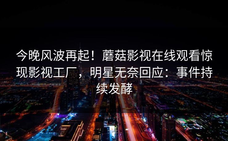 今晚风波再起！蘑菇影视在线观看惊现影视工厂，明星无奈回应：事件持续发酵