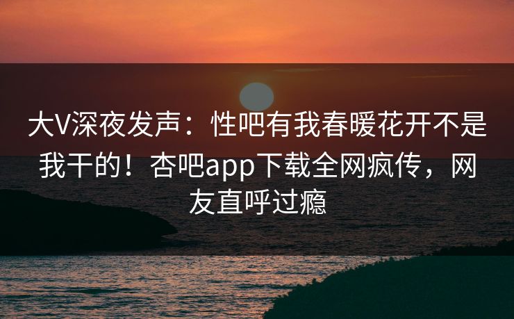 大V深夜发声：性吧有我春暖花开不是我干的！杏吧app下载全网疯传，网友直呼过瘾