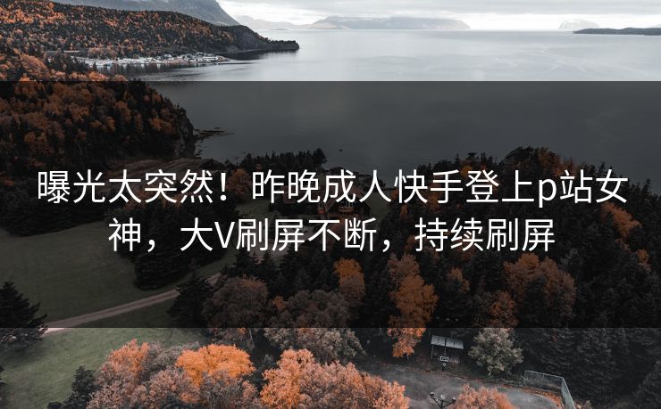 曝光太突然！昨晚成人快手登上p站女神，大V刷屏不断，持续刷屏