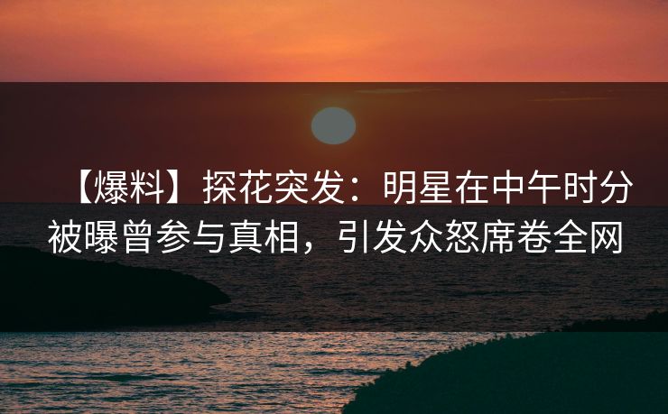 【爆料】探花突发：明星在中午时分被曝曾参与真相，引发众怒席卷全网