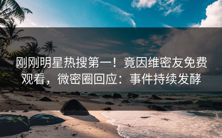 刚刚明星热搜第一！竟因维密友免费观看，微密圈回应：事件持续发酵