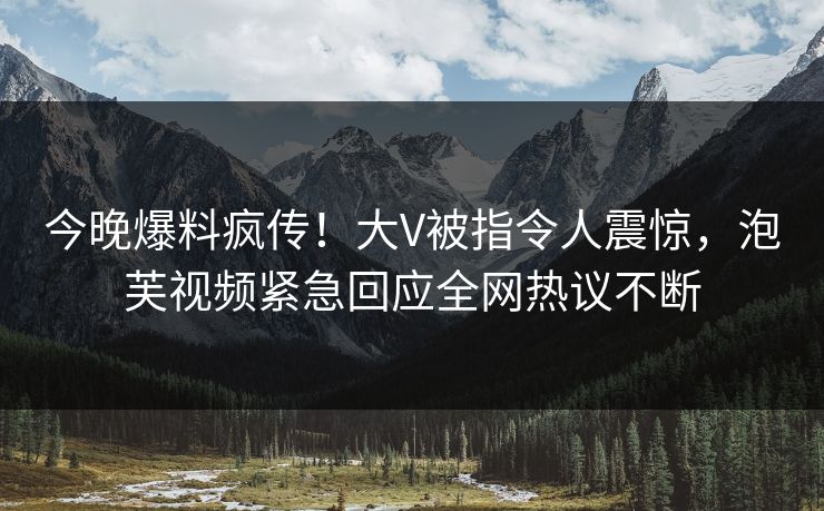 今晚爆料疯传！大V被指令人震惊，泡芙视频紧急回应全网热议不断