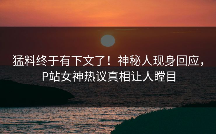 猛料终于有下文了！神秘人现身回应，P站女神热议真相让人瞠目