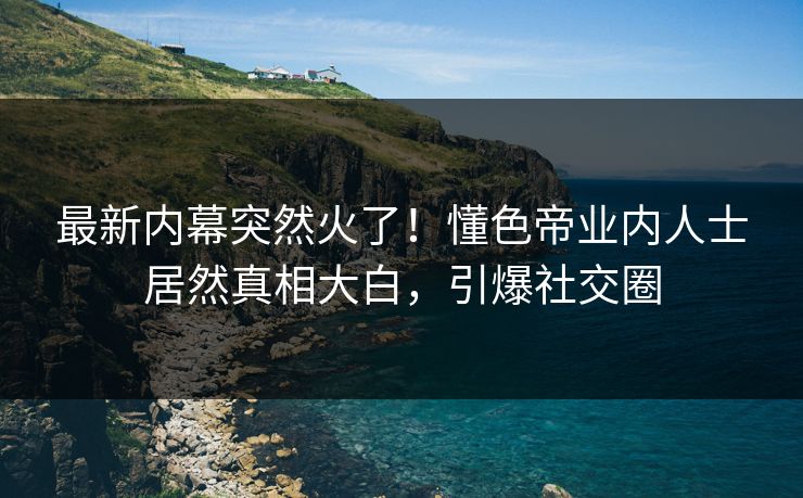 最新内幕突然火了！懂色帝业内人士居然真相大白，引爆社交圈