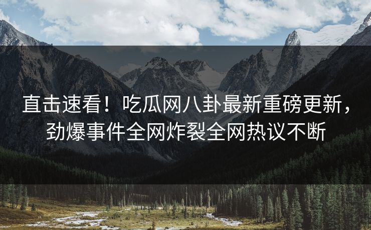 直击速看！吃瓜网八卦最新重磅更新，劲爆事件全网炸裂全网热议不断