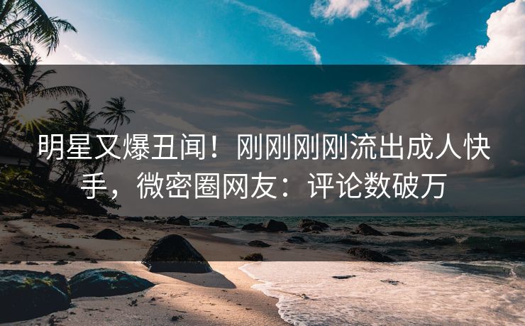 明星又爆丑闻！刚刚刚刚流出成人快手，微密圈网友：评论数破万