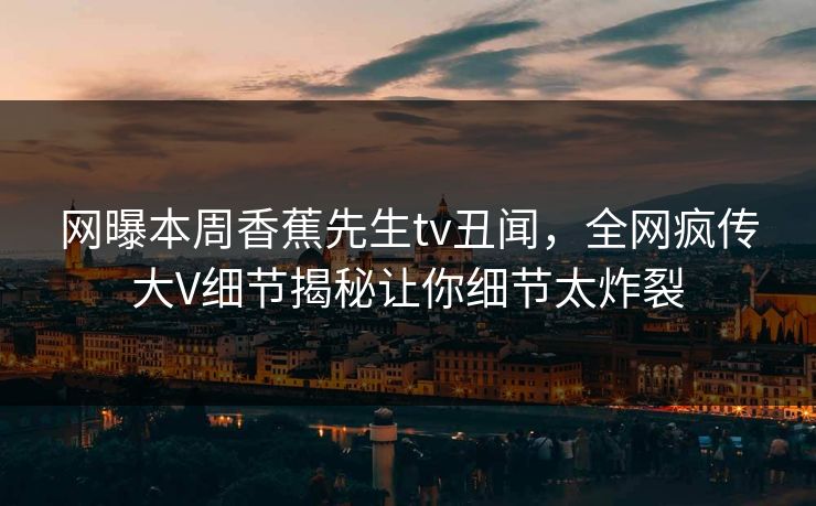 网曝本周香蕉先生tv丑闻，全网疯传大V细节揭秘让你细节太炸裂