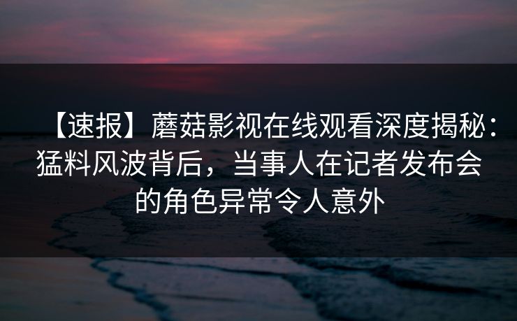 【速报】蘑菇影视在线观看深度揭秘：猛料风波背后，当事人在记者发布会的角色异常令人意外