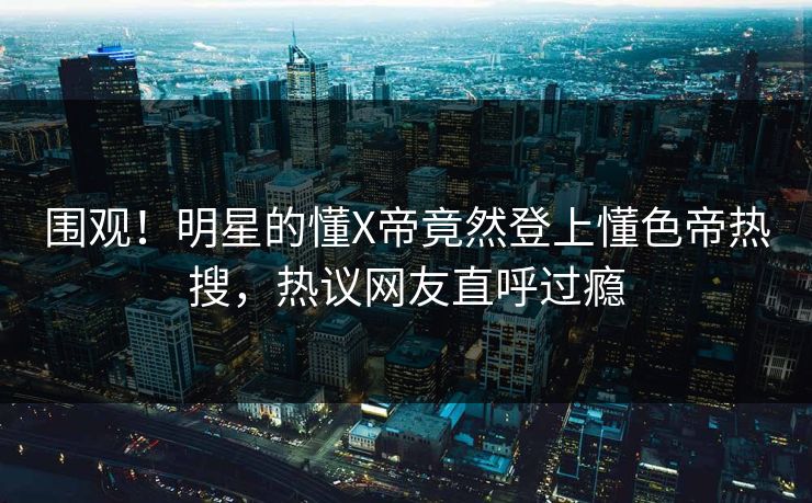 围观！明星的懂X帝竟然登上懂色帝热搜，热议网友直呼过瘾