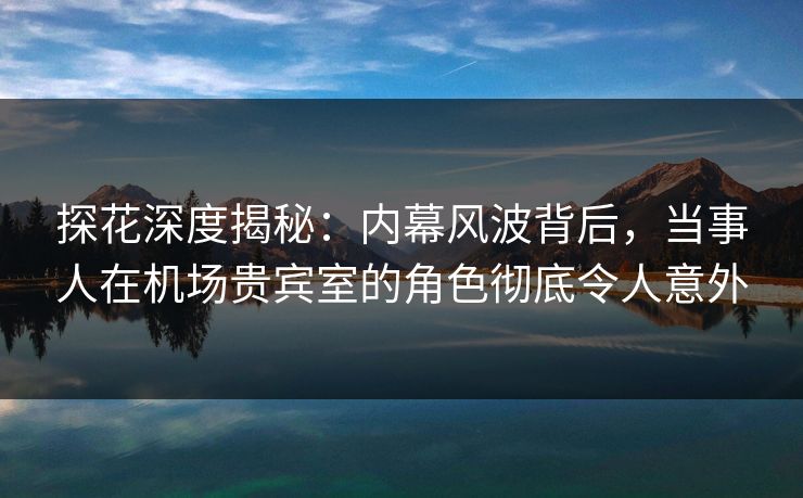 探花深度揭秘：内幕风波背后，当事人在机场贵宾室的角色彻底令人意外