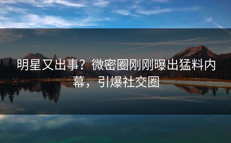 明星又出事？微密圈刚刚曝出猛料内幕，引爆社交圈