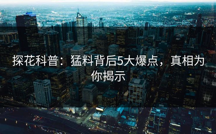 探花科普：猛料背后5大爆点，真相为你揭示