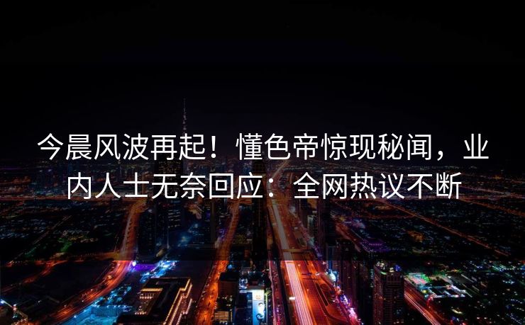 今晨风波再起！懂色帝惊现秘闻，业内人士无奈回应：全网热议不断