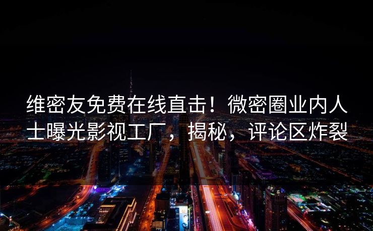 维密友免费在线直击！微密圈业内人士曝光影视工厂，揭秘，评论区炸裂