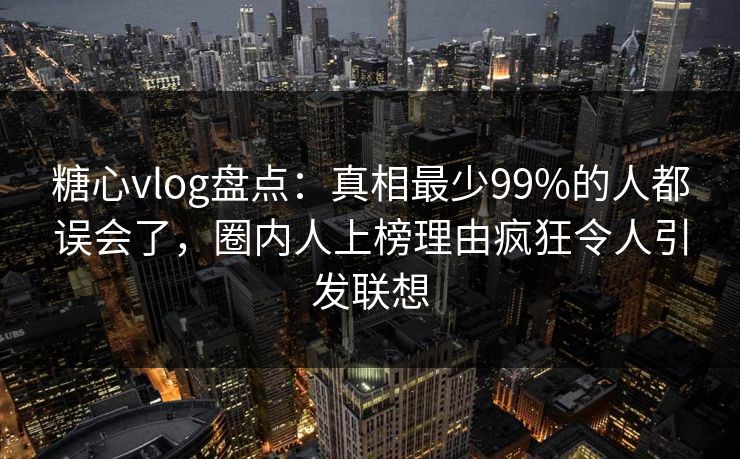 糖心vlog盘点：真相最少99%的人都误会了，圈内人上榜理由疯狂令人引发联想