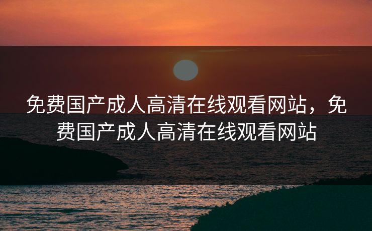 免费国产成人高清在线观看网站，免费国产成人高清在线观看网站