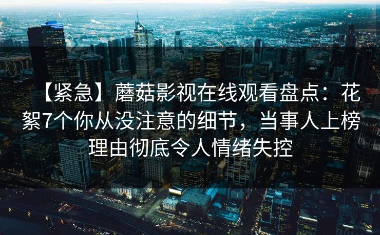 【紧急】蘑菇影视在线观看盘点：花絮7个你从没注意的细节，当事人上榜理由彻底令人情绪失控